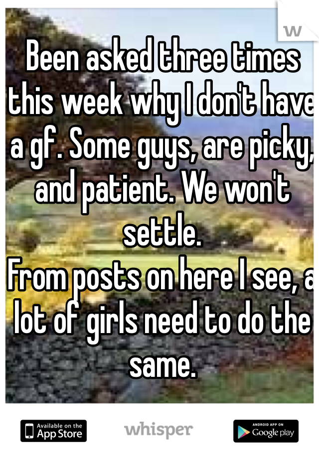 Been asked three times this week why I don't have a gf. Some guys, are picky, and patient. We won't settle. 
From posts on here I see, a lot of girls need to do the same. 
