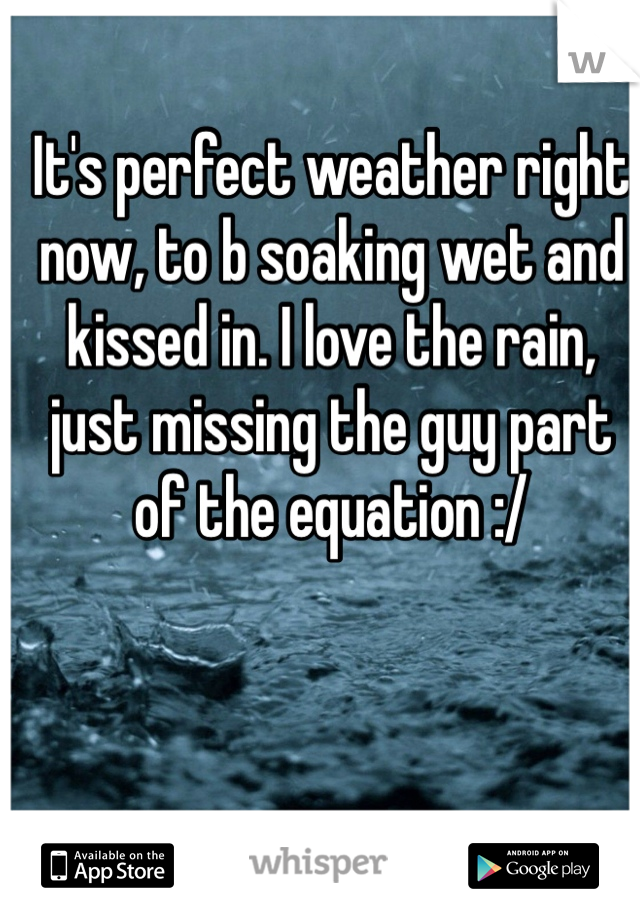 It's perfect weather right now, to b soaking wet and kissed in. I love the rain, just missing the guy part of the equation :/