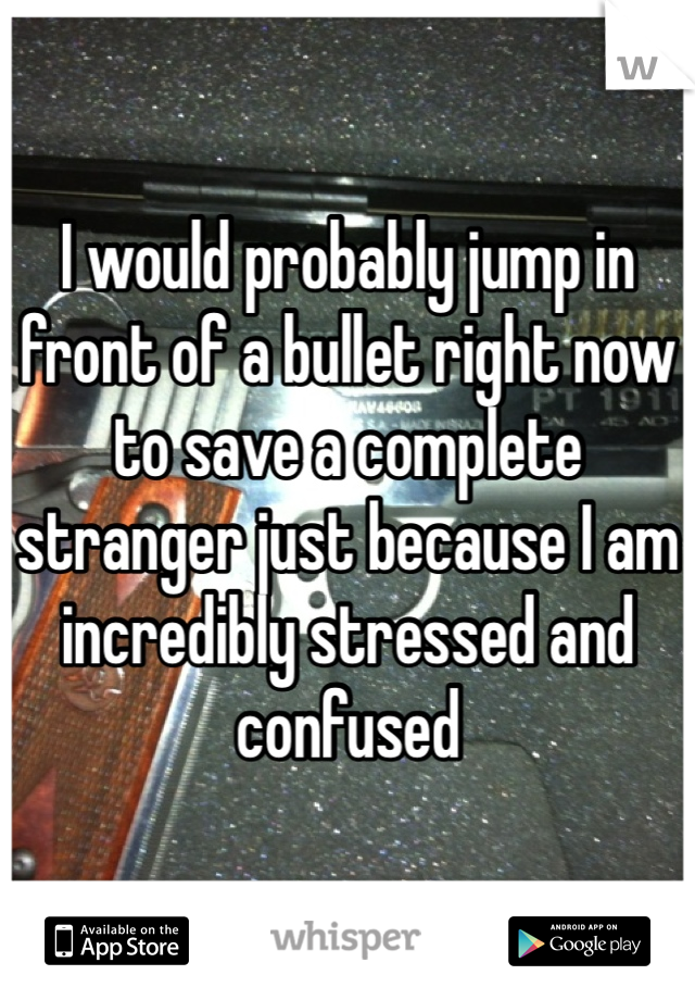 I would probably jump in front of a bullet right now to save a complete stranger just because I am incredibly stressed and confused 