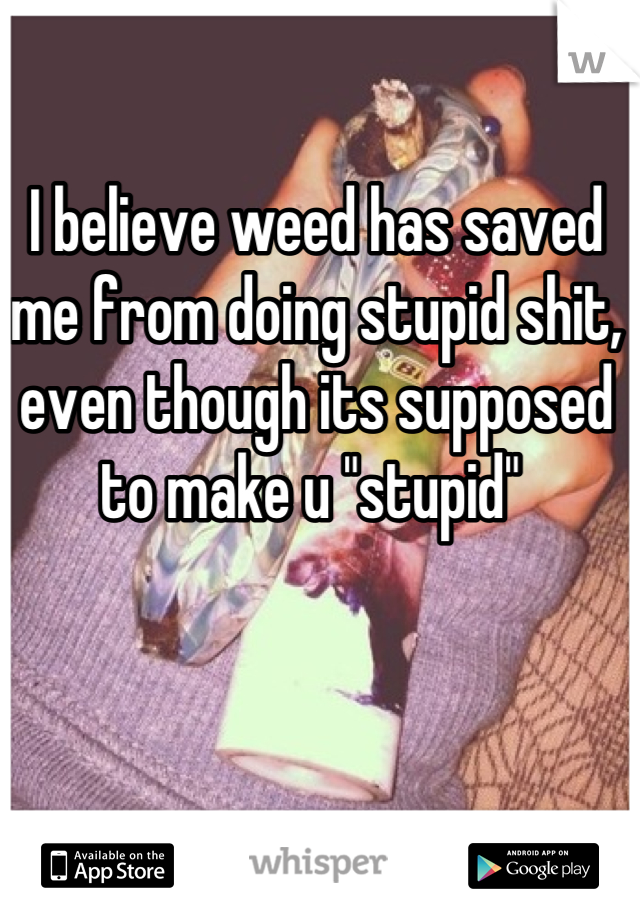 I believe weed has saved me from doing stupid shit, even though its supposed to make u "stupid" 