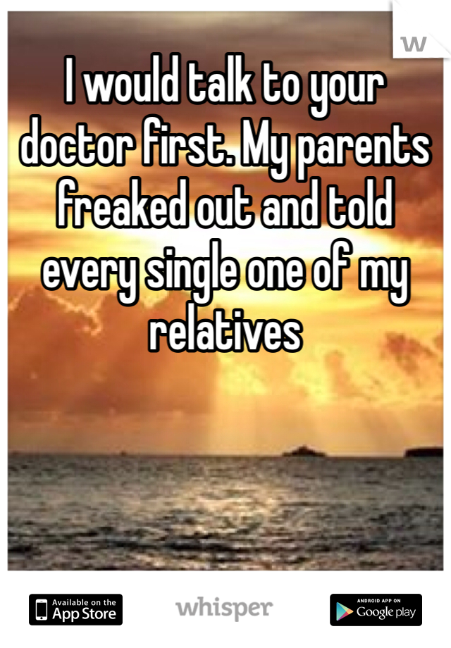 I would talk to your doctor first. My parents freaked out and told every single one of my relatives 