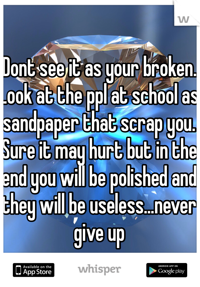 Dont see it as your broken. Look at the ppl at school as sandpaper that scrap you. Sure it may hurt but in the end you will be polished and they will be useless...never give up