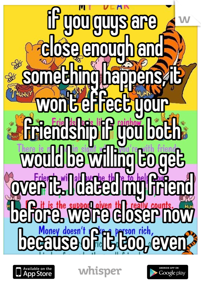 if you guys are 
close enough and something happens, it won't effect your friendship if you both would be willing to get over it. I dated my friend before. we're closer now because of it too, even though we split