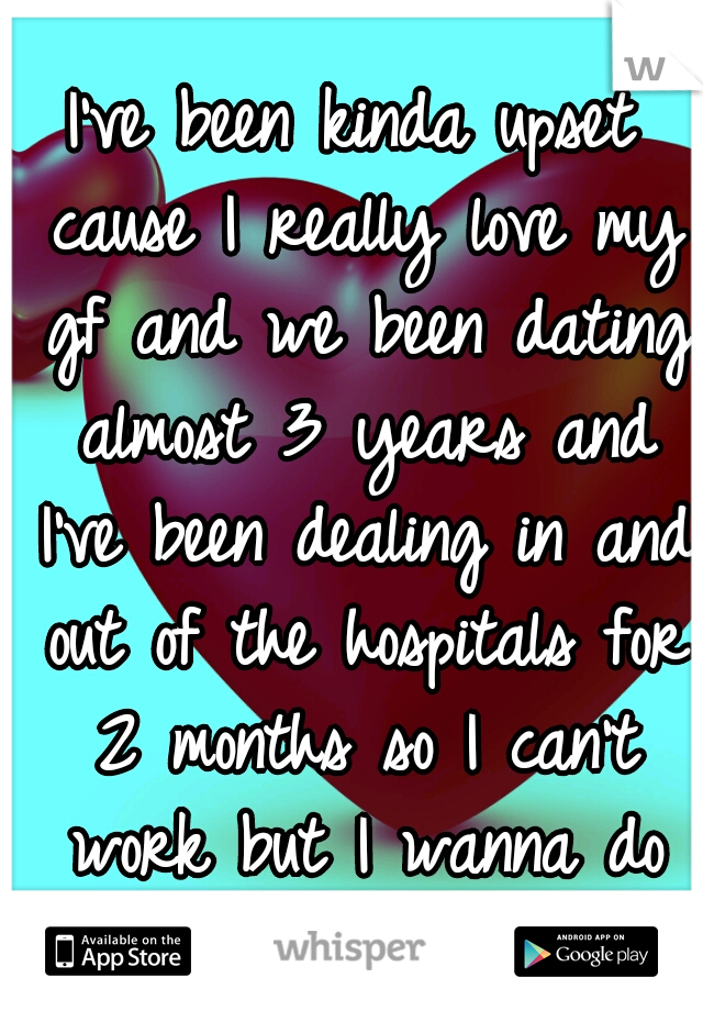 I've been kinda upset cause I really love my gf and we been dating almost 3 years and I've been dealing in and out of the hospitals for 2 months so I can't work but I wanna do stuff and buy stuff