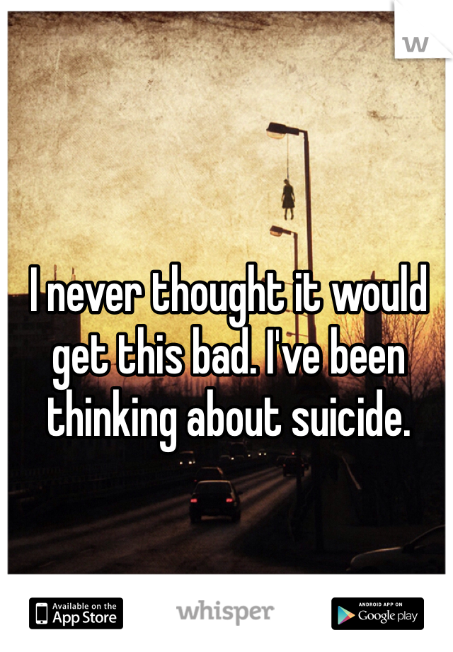 I never thought it would get this bad. I've been thinking about suicide. 