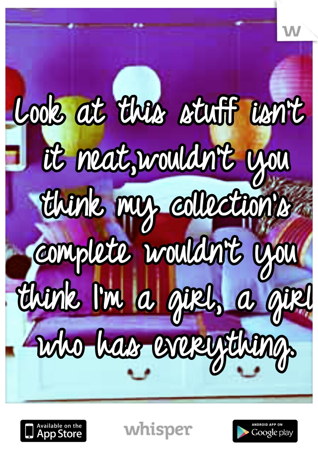 Look at this stuff isn't it neat,wouldn't you think my collection's complete wouldn't you think I'm a girl, a girl who has everything.