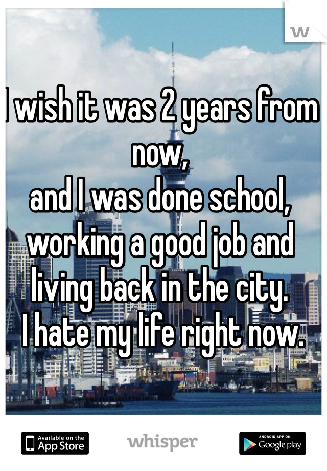 I wish it was 2 years from now, 
and I was done school, 
working a good job and 
living back in the city.
 I hate my life right now. 