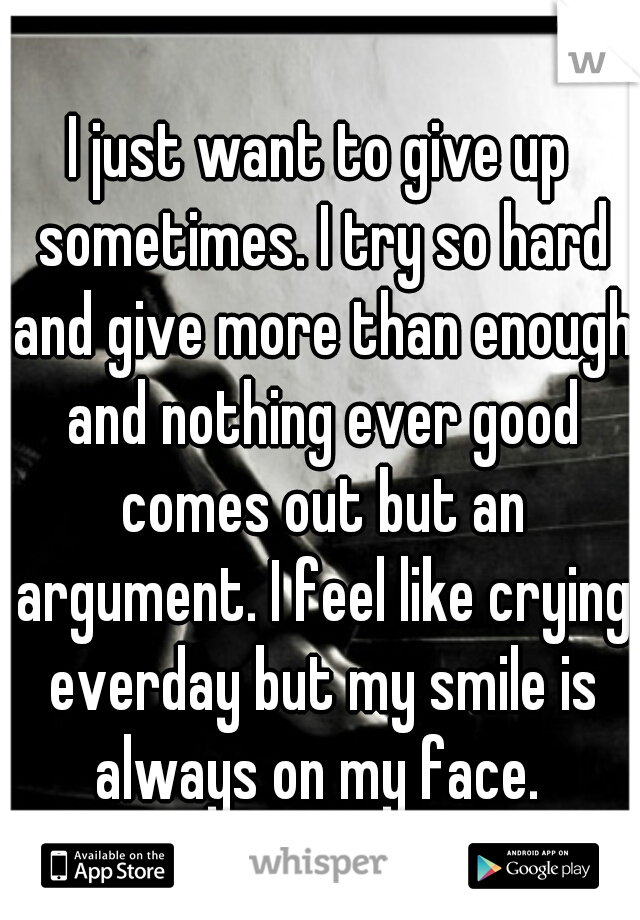 I just want to give up sometimes. I try so hard and give more than enough and nothing ever good comes out but an argument. I feel like crying everday but my smile is always on my face. 