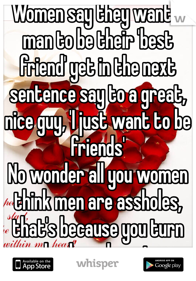 Women say they want a man to be their 'best friend' yet in the next sentence say to a great, nice guy, 'I just want to be friends' 
No wonder all you women think men are assholes, that's because you turn your back on decent guys to be with assholes, that's your choice. 