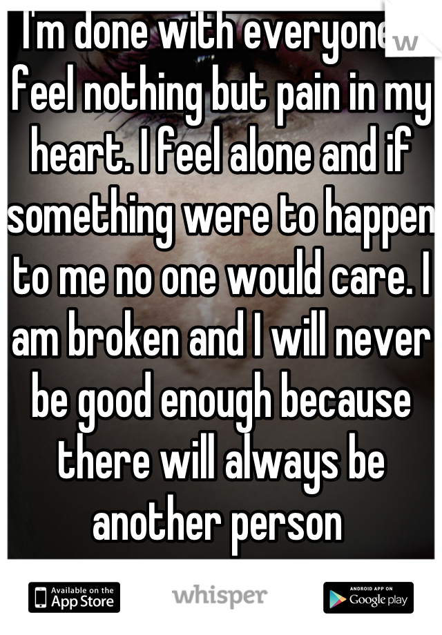 I'm done with everyone! I feel nothing but pain in my heart. I feel alone and if something were to happen to me no one would care. I am broken and I will never be good enough because there will always be another person 