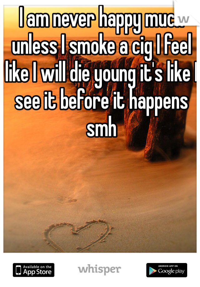 I am never happy much unless I smoke a cig I feel like I will die young it's like I see it before it happens smh