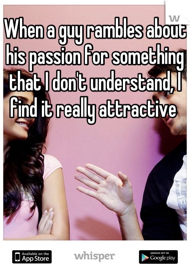 When a guy rambles about his passion for something that I don't understand, I find it really attractive 