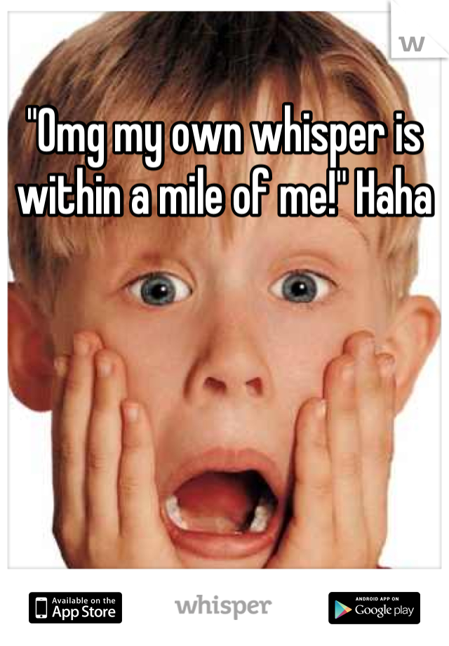 "Omg my own whisper is within a mile of me!" Haha