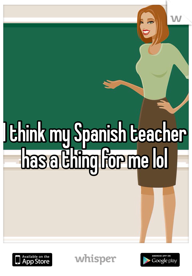 I think my Spanish teacher has a thing for me lol