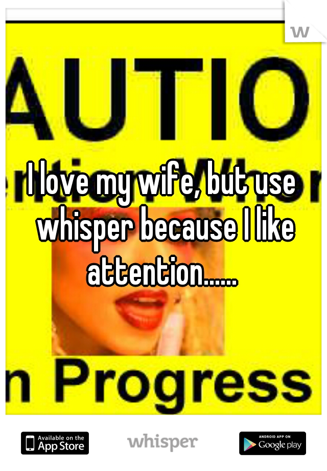 I love my wife, but use whisper because I like attention...... 