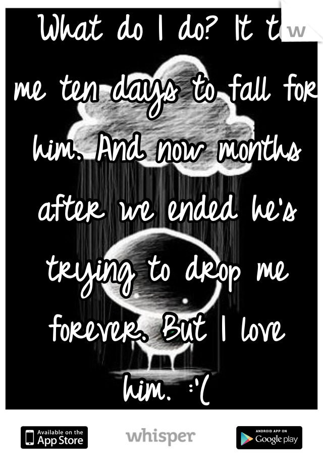  What do I do? It took me ten days to fall for him. And now months after we ended he's trying to drop me forever. But I love him. :'(