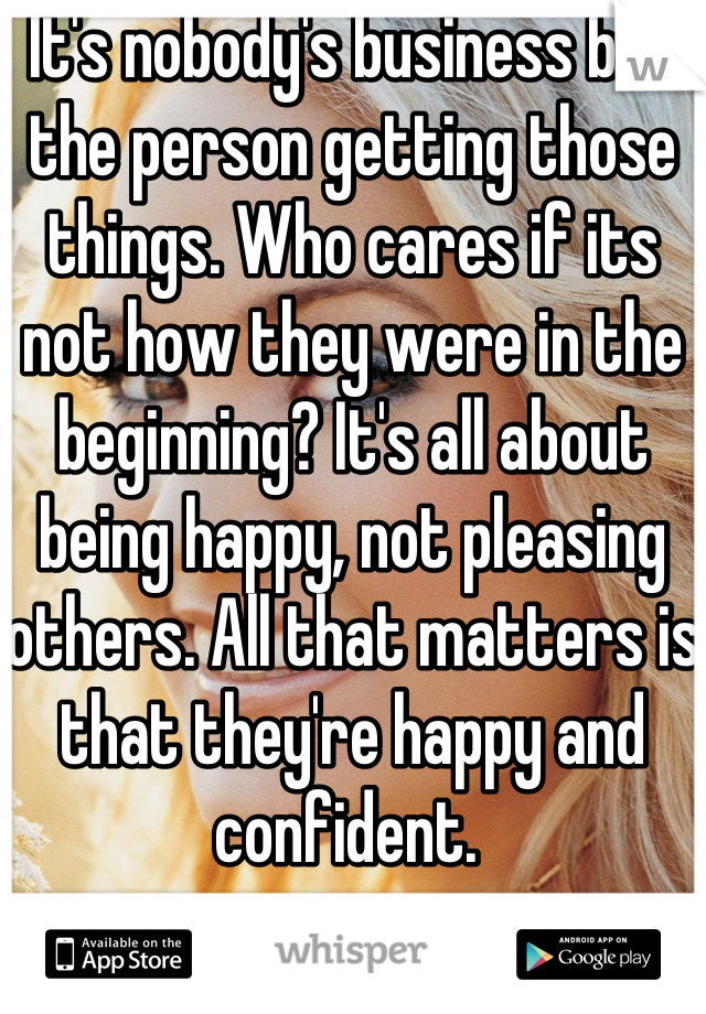 It's nobody's business but the person getting those things. Who cares if its not how they were in the beginning? It's all about being happy, not pleasing others. All that matters is that they're happy and confident. 