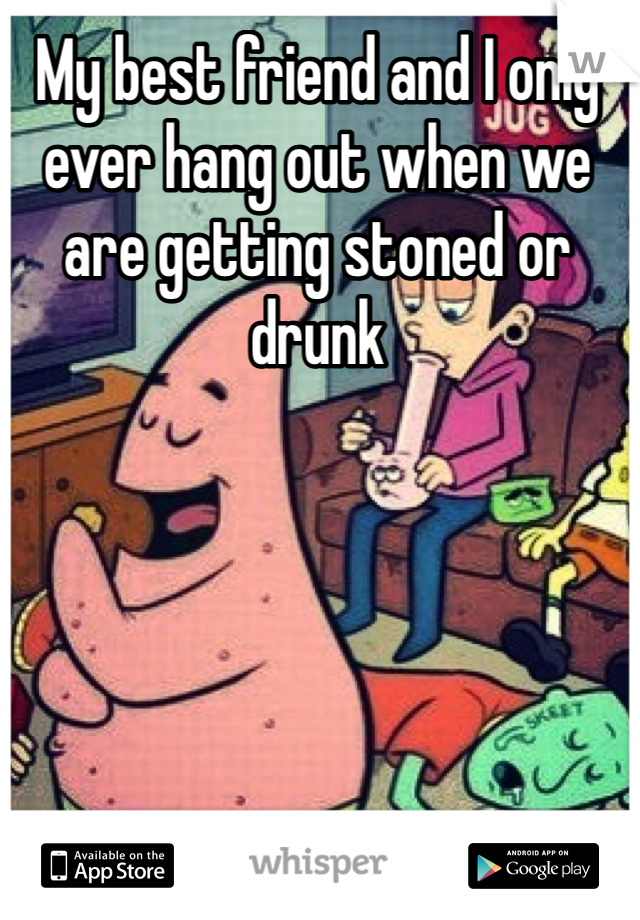 My best friend and I only ever hang out when we are getting stoned or drunk