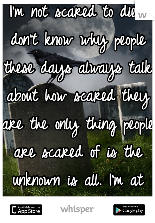 I'm not scared to die I don't know why people these days always talk about how scared they are the only thing people are scared of is the unknown is all. I'm at peace with myself and god. I ❤️ death. 