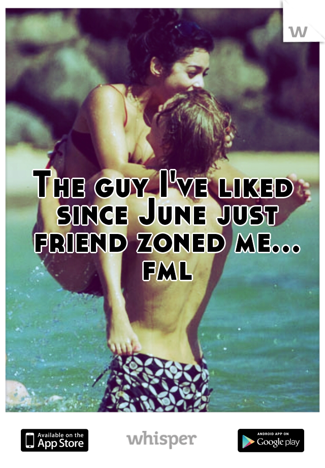 The guy I've liked since June just friend zoned me... fml