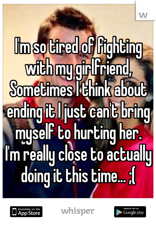 I'm so tired of fighting with my girlfriend, Sometimes I think about ending it I just can't bring myself to hurting her. 
I'm really close to actually doing it this time... ;(