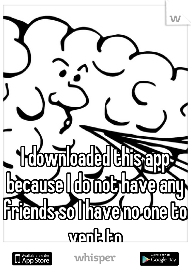 I downloaded this app because I do not have any friends so I have no one to vent to