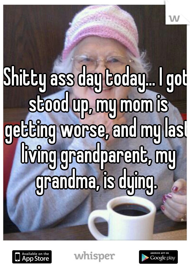 Shitty ass day today... I got stood up, my mom is getting worse, and my last living grandparent, my grandma, is dying. 