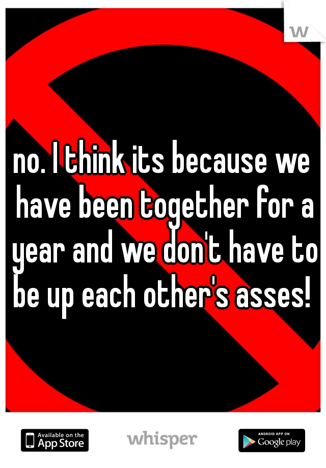 no. I think its because we have been together for a year and we don't have to be up each other's asses! 