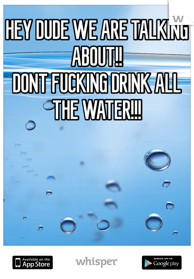 HEY DUDE WE ARE TALKING ABOUT!!
DONT FUCKING DRINK ALL THE WATER!!!