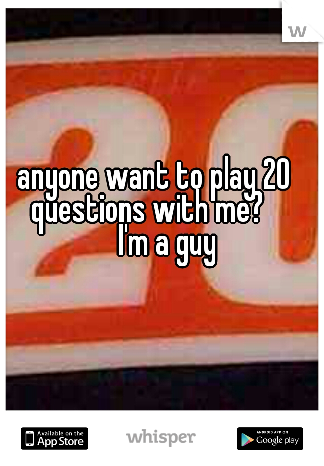      anyone want to play 20           questions with me?             I'm a guy