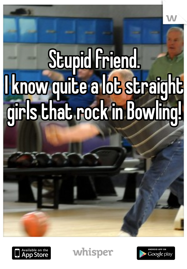 Stupid friend.
I know quite a lot straight girls that rock in Bowling!