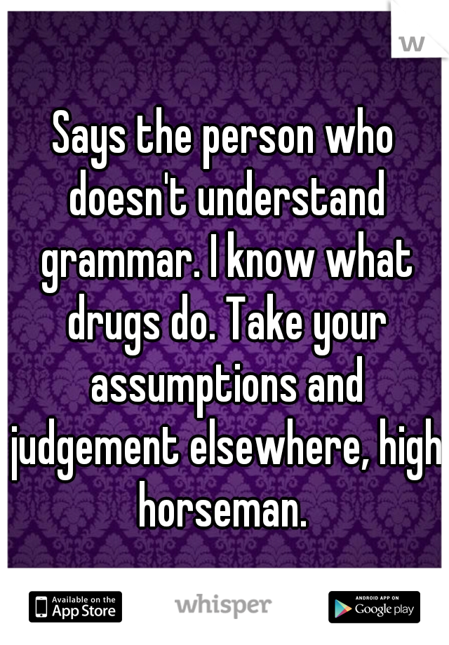 Says the person who doesn't understand grammar. I know what drugs do. Take your assumptions and judgement elsewhere, high horseman. 