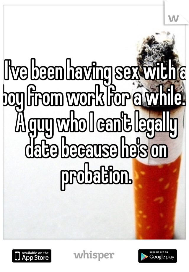 I've been having sex with a boy from work for a while... A guy who I can't legally date because he's on probation.