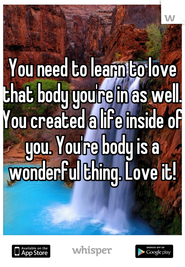 You need to learn to love that body you're in as well. You created a life inside of you. You're body is a wonderful thing. Love it! 