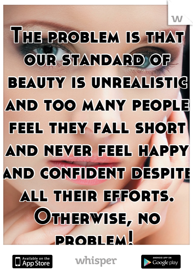 The problem is that our standard of beauty is unrealistic and too many people feel they fall short and never feel happy and confident despite all their efforts. Otherwise, no problem! 