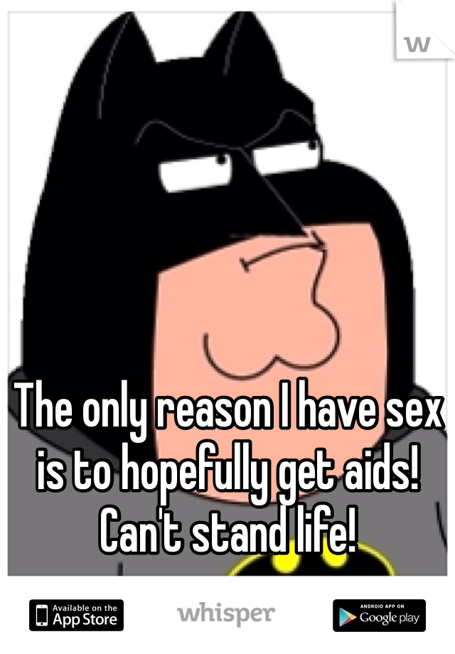 The only reason I have sex is to hopefully get aids! Can't stand life!