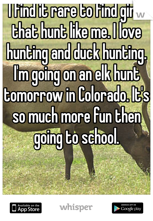 I find it rare to find girls that hunt like me. I love hunting and duck hunting. I'm going on an elk hunt tomorrow in Colorado. It's so much more fun then going to school. 