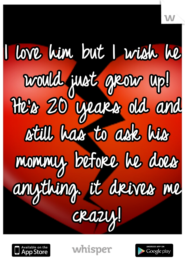 I love him but I wish he would just grow up! He's 20 years old and still has to ask his mommy before he does anything. it drives me crazy!