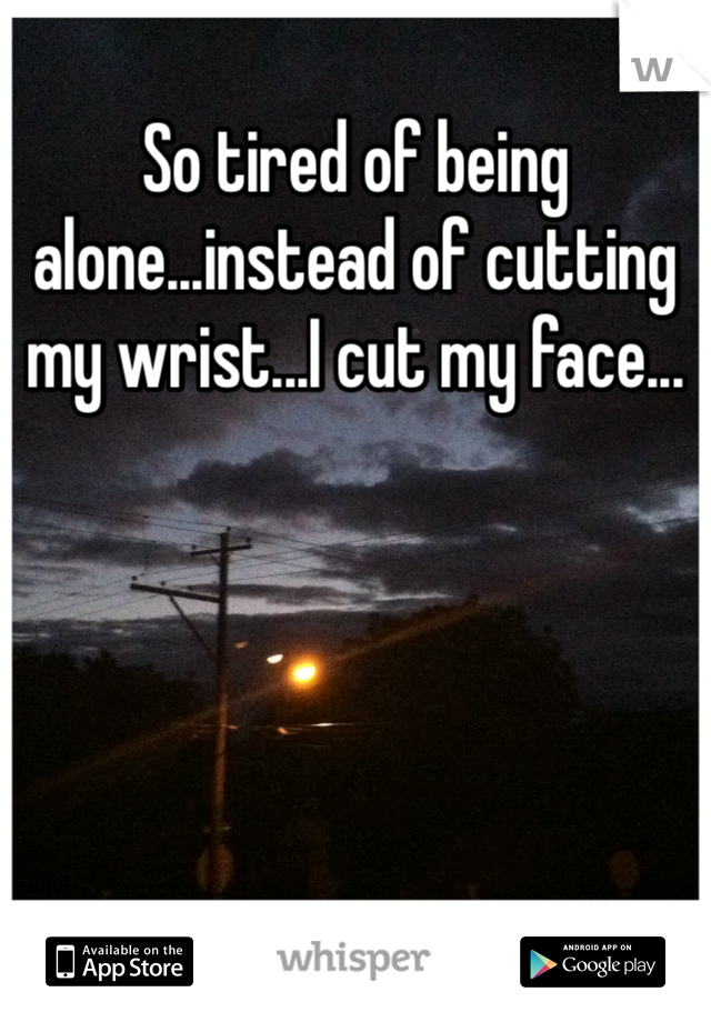 So tired of being alone...instead of cutting my wrist...I cut my face...