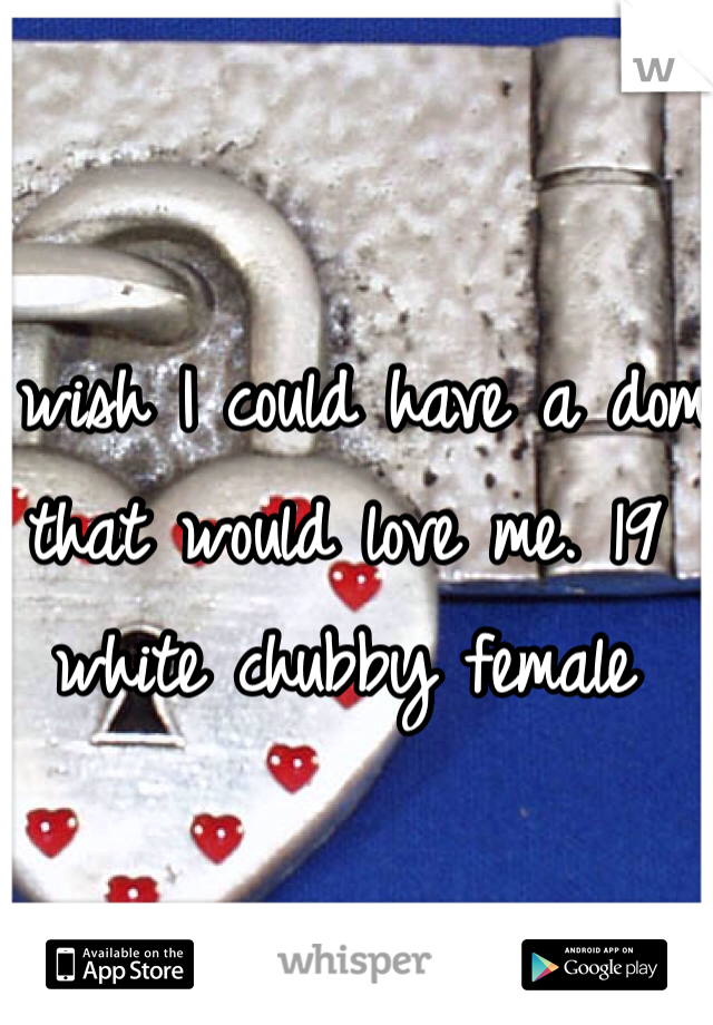 I wish I could have a dom that would love me. 19 white chubby female