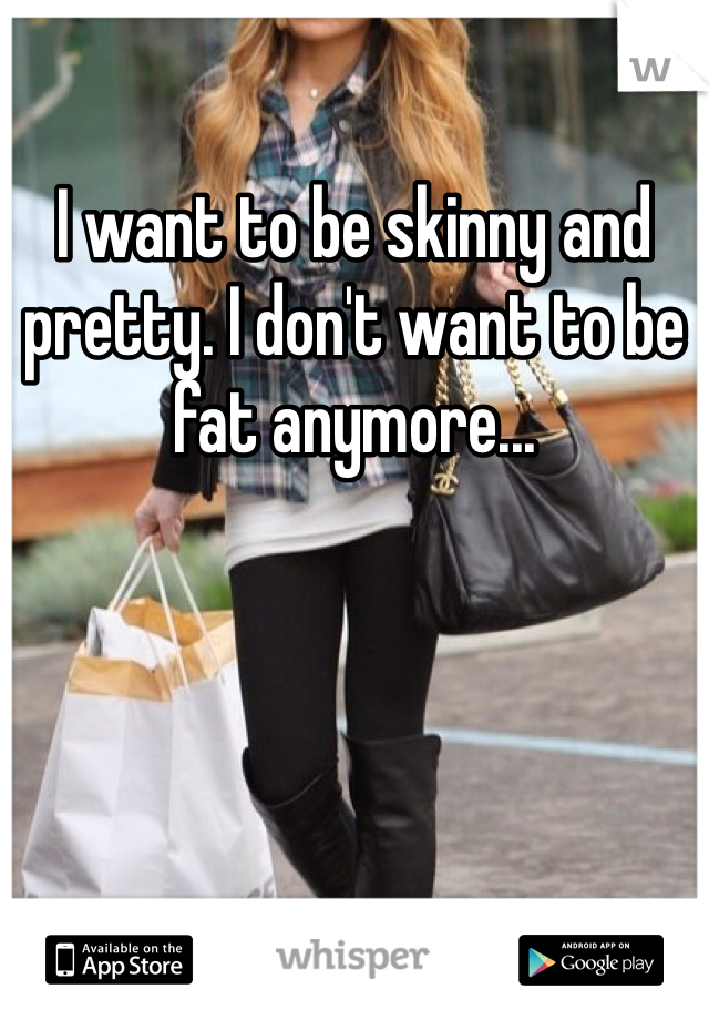 I want to be skinny and pretty. I don't want to be fat anymore...