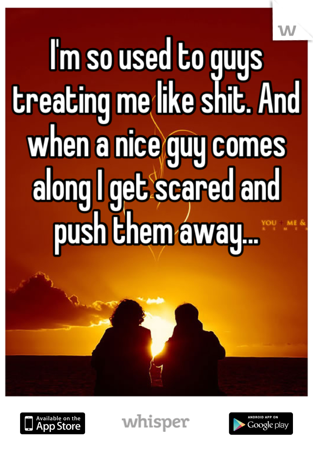 I'm so used to guys treating me like shit. And when a nice guy comes along I get scared and push them away...