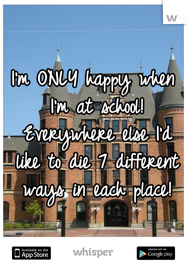 I'm ONLY happy when I'm at school! Everywhere else I'd like to die 7 different ways in each place!