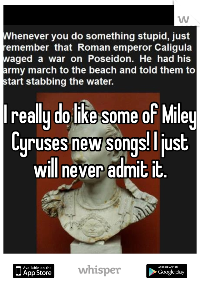 I really do like some of Miley Cyruses new songs! I just will never admit it.