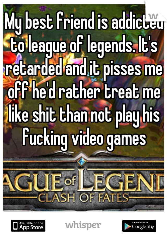 My best friend is addicted to league of legends. It's retarded and it pisses me off he'd rather treat me like shit than not play his fucking video games