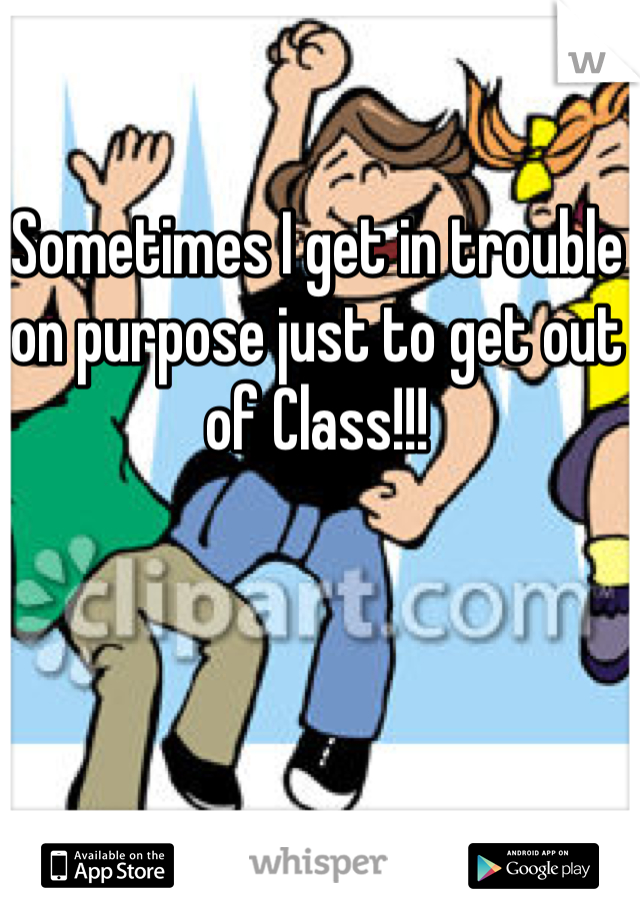 Sometimes I get in trouble on purpose just to get out of Class!!!