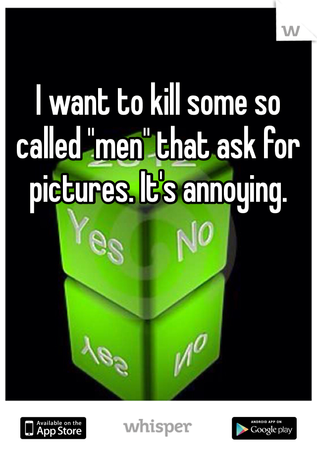 I want to kill some so called "men" that ask for pictures. It's annoying.