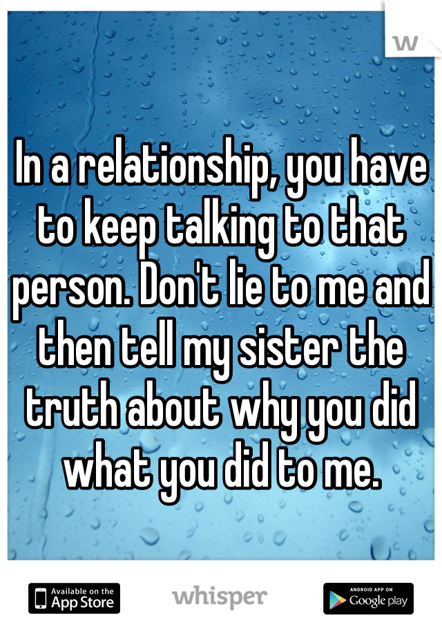 In a relationship, you have to keep talking to that person. Don't lie to me and then tell my sister the truth about why you did what you did to me. 