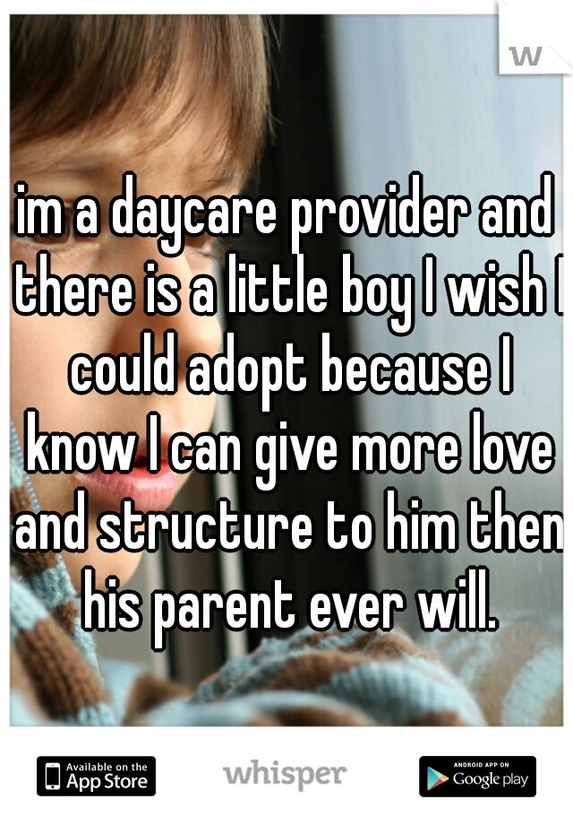 im a daycare provider and there is a little boy I wish I could adopt because I know I can give more love and structure to him then his parent ever will.