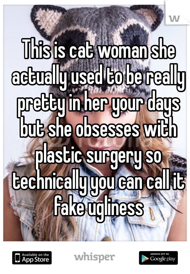 This is cat woman she actually used to be really pretty in her your days but she obsesses with plastic surgery so technically you can call it fake ugliness